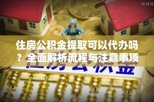 南谯住房公积金提取可以代办吗？全面解析流程与注意事项