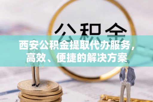 南谯西安公积金提取代办服务，高效、便捷的解决方案