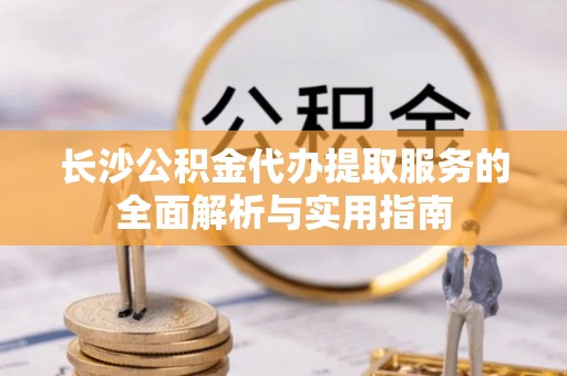 南谯长沙公积金代办提取服务的全面解析与实用指南
