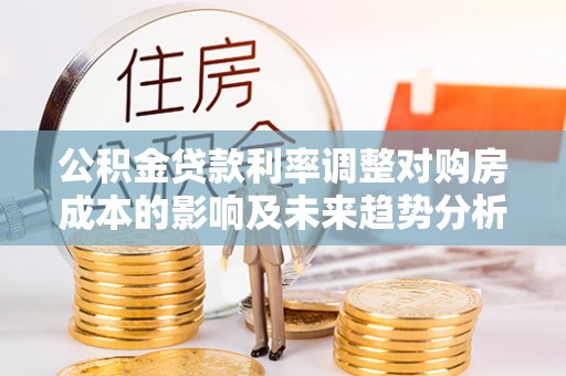南谯公积金贷款利率调整对购房成本的影响及未来趋势分析