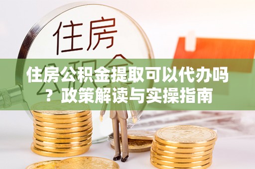 南谯住房公积金提取可以代办吗？政策解读与实操指南