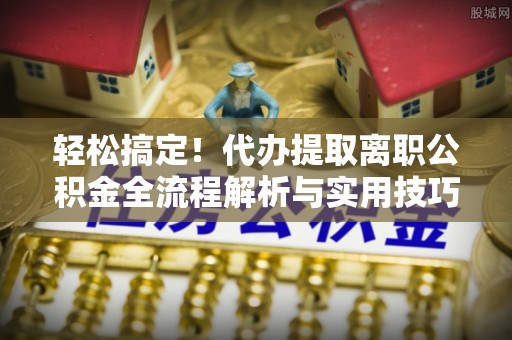 南谯轻松搞定！代办提取离职公积金全流程解析与实用技巧