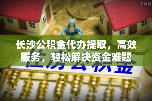 南谯长沙公积金代办提取，高效服务，轻松解决资金难题
