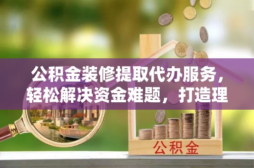 南谯公积金装修提取代办服务，轻松解决资金难题，打造理想家居