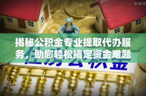 南谯揭秘公积金专业提取代办服务，助您轻松搞定资金难题