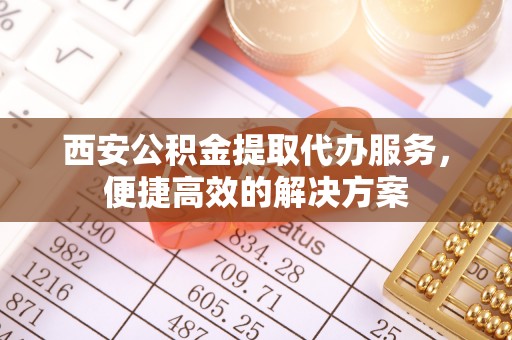 南谯西安公积金提取代办服务，便捷高效的解决方案
