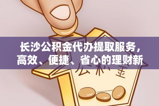 南谯长沙公积金代办提取服务，高效、便捷、省心的理财新选择