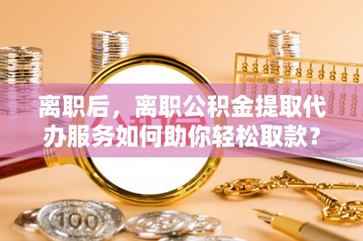 南谯离职后，离职公积金提取代办服务如何助你轻松取款？