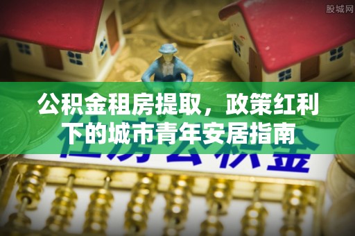 南谯公积金租房提取，政策红利下的城市青年安居指南