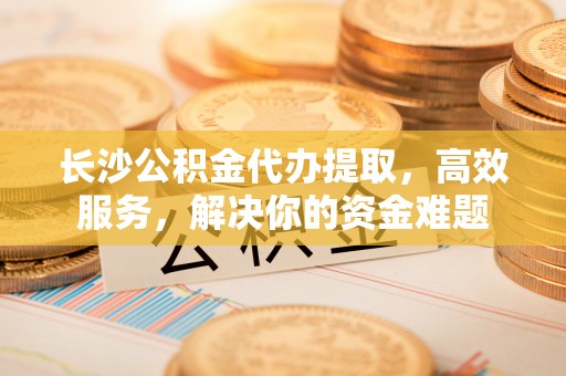 南谯长沙公积金代办提取，高效服务，解决你的资金难题