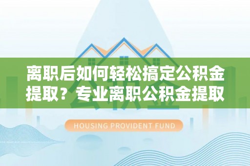 南谯离职后如何轻松搞定公积金提取？专业离职公积金提取代办服务来帮你
