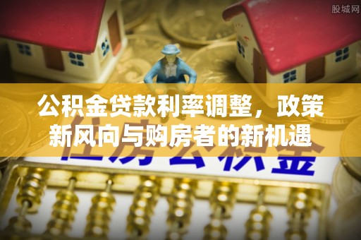 南谯公积金贷款利率调整，政策新风向与购房者的新机遇
