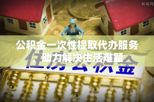 南谯公积金一次性提取代办服务，助力解决生活难题