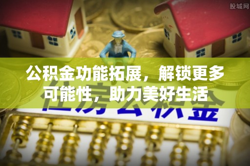 南谯公积金功能拓展，解锁更多可能性，助力美好生活