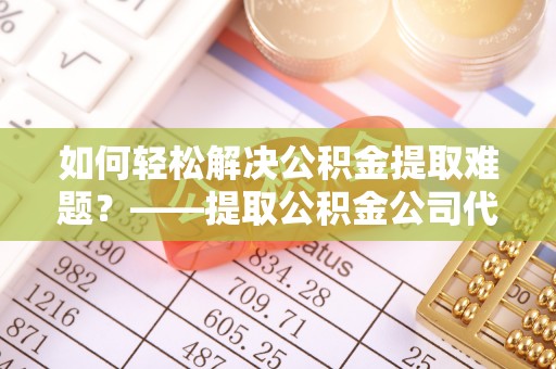 南谯如何轻松解决公积金提取难题？——提取公积金公司代办服务解析
