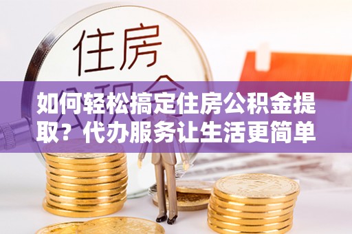 南谯如何轻松搞定住房公积金提取？代办服务让生活更简单