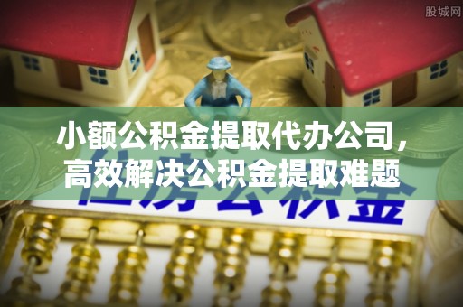 南谯小额公积金提取代办公司，高效解决公积金提取难题