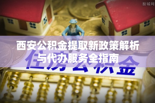 南谯西安公积金提取新政策解析与代办服务全指南