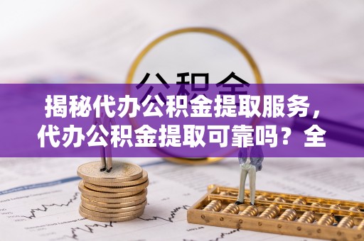 南谯揭秘代办公积金提取服务，代办公积金提取可靠吗？全面分析与选择指南